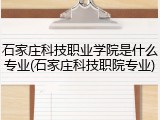 石家庄科技职业学院是什么专业(石家庄科技职院专业)