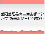 岳阳岳阳县高三生去哪个补习学校(岳阳高三补习推荐)