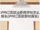 泸州江阳农业职高学校怎么报名(泸州江阳农职校报名)