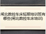闸北数控车床短期培训班有哪些(闸北数控车床培训)