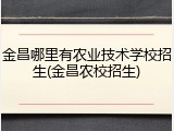 金昌哪里有农业技术学校招生(金昌农校招生)