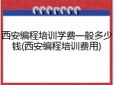 西安编程培训学费一般多少钱(西安编程培训费用)