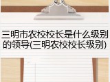 三明市农校校长是什么级别的领导(三明农校校长级别)
