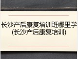 长沙产后康复培训班哪里学(长沙产后康复培训)
