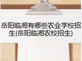 岳阳临湘有哪些农业学校招生(岳阳临湘农校招生)