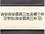 吉安吉安县高三生去哪个补习学校(吉安县高三补习)