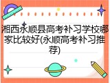 湘西永顺县高考补习学校哪家比较好(永顺高考补习推荐)