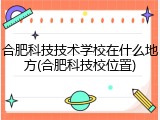 合肥科技技术学校在什么地方(合肥科技校位置)