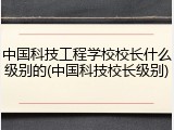 中国科技工程学校校长什么级别的(中国科技校长级别)