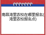 南昌湾里农校在哪里报名(湾里农校报名点)