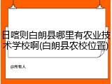 日喀则白朗县哪里有农业技术学校啊(白朗县农校位置)