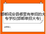 邯郸成安县哪里有单招的大专学校(邯郸单招大专)