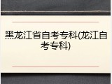 黑龙江省自考专科(龙江自考专科)