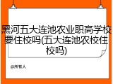 黑河五大连池农业职高学校要住校吗(五大连池农校住校吗)