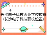 长沙电子科技职业学校位置(长沙电子科技职校位置)