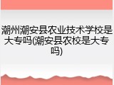 潮州潮安县农业技术学校是大专吗(潮安县农校是大专吗)