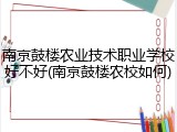 南京鼓楼农业技术职业学校好不好(南京鼓楼农校如何)