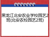 黑龙江北安农业学校园艺2班(北安农校园艺2班)