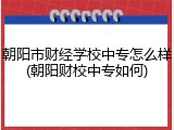 朝阳市财经学校中专怎么样(朝阳财校中专如何)