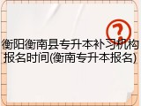 衡阳衡南县专升本补习机构报名时间(衡南专升本报名)