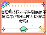 洛阳科技职业学院到底值不值得考(洛阳科技职院值得考吗)