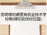 昆明禄劝哪里有农业技术学校啊(禄劝农技校位置)