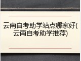 云南自考助学站点哪家好(云南自考助学推荐)