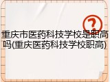 重庆市医药科技学校是职高吗(重庆医药科技学校职高)