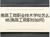 南昌工商职业技术学校怎么样(南昌工商职校如何)