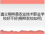 遵义桐梓县农业技术职业学校好不好(桐梓农校如何)