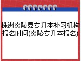株洲炎陵县专升本补习机构报名时间(炎陵专升本报名)