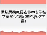 伊犁尼勒克县农业中专学校学费多少钱(尼勒克农校学费)