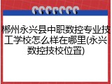 郴州永兴县中职数控专业技工学校怎么样在哪里(永兴数控技校位置)