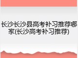 长沙长沙县高考补习推荐哪家(长沙高考补习推荐)