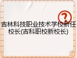 吉林科技职业技术学校新任校长(吉科职校新校长)