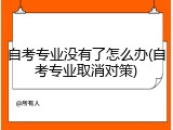 自考专业没有了怎么办(自考专业取消对策)