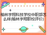榆林宇翔科技学校中职部怎么样(榆林宇翔职校评价)