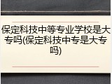 保定科技中等专业学校是大专吗(保定科技中专是大专吗)