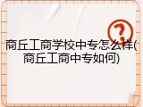商丘工商学校中专怎么样(商丘工商中专如何)