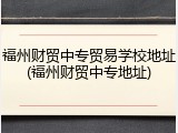 福州财贸中专贸易学校地址(福州财贸中专地址)