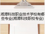 湘潭科技职业技术学校有哪些专业(湘潭科技职校专业)