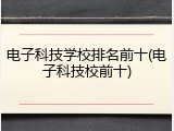 电子科技学校排名前十(电子科技校前十)