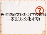 长沙望城文化补习学校是哪一家(长沙文化补习)
