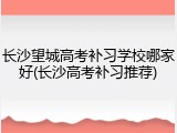 长沙望城高考补习学校哪家好(长沙高考补习推荐)