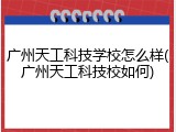 广州天工科技学校怎么样(广州天工科技校如何)