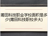 莆田科技职业学校面积是多少(莆田科技职校多大)