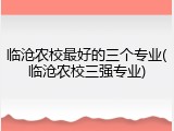 临沧农校最好的三个专业(临沧农校三强专业)