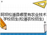 阿坝松潘县哪里有农业技术学校招生(松潘农校招生)
