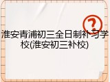 淮安青浦初三全日制补习学校(淮安初三补校)