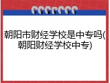 朝阳市财经学校是中专吗(朝阳财经学校中专)